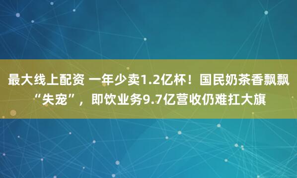 最大线上配资 一年少卖1.2亿杯！国民奶茶香飘飘“失宠”，即饮业务9.7亿营收仍难扛大旗
