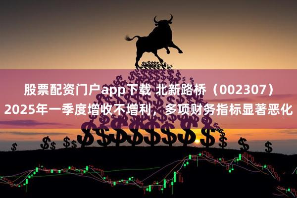 股票配资门户app下载 北新路桥（002307）2025年一季度增收不增利，多项财务指标显著恶化