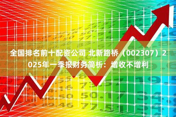 全国排名前十配资公司 北新路桥（002307）2025年一季报财务简析：增收不增利